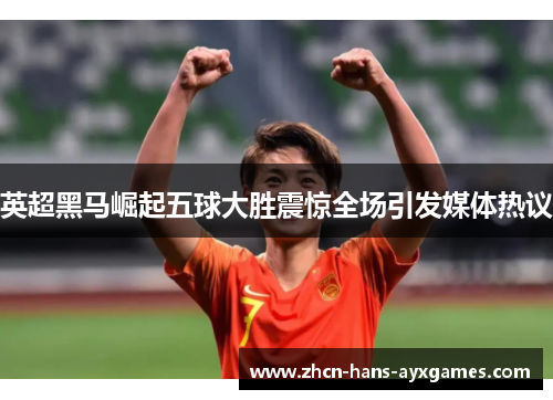 英超黑马崛起五球大胜震惊全场引发媒体热议