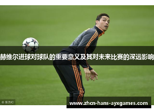 赫维尔进球对球队的重要意义及其对未来比赛的深远影响 赫维尔进球对球队的重要意义及其对未来比赛的深远影响