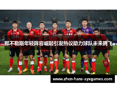 那不勒斯年轻阵容崛起引发热议助力球队未来腾飞 那不勒斯年轻阵容崛起引发热议助力球队未来腾飞