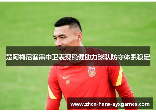 楚阿梅尼客串中卫表现稳健助力球队防守体系稳定 楚阿梅尼客串中卫表现稳健助力球队防守体系稳定