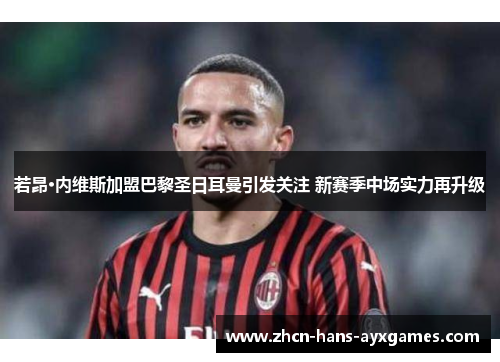 若昂·内维斯加盟巴黎圣日耳曼引发关注 新赛季中场实力再升级