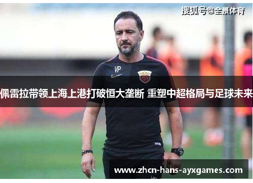 佩雷拉带领上海上港打破恒大垄断 重塑中超格局与足球未来