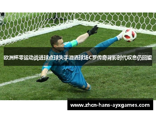 欧洲杯零运动战进球点球失手泪洒球场C罗传奇背影时代叹息仍回望